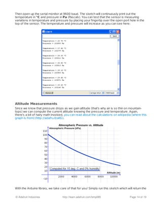 Then open up the serial monitor at 9600 baud. The sketch will continuously print out the
temperature in °C and pressure in Pa (Pascals). You can test that the sensor is measuring
variations in temperature and pressure by placing your fingertip over the open port hole in the
top of the sensor. The temperature and pressure will increase as you can see here:
Altitude Measurements
Since we know that pressure drops as we gain altitude (that's why air is so thin on mountain-
tops) we can compute the current altitude knowing the pressure and temperature. Again,
there's a bit of hairy math involved, you can read about the calculations on wikipedia (where this
graph is from) (http://adafru.it/aKG).
With the Arduino library, we take care of that for you! Simply run this sketch which will return the
© Adafruit Industries http://learn.adafruit.com/bmp085 Page 14 of 19
 
