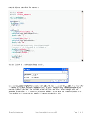 current altitude based on the pressure.
Run the sketch to see the calculated altitude.
For example, according to the sensor we are 21.5m below sea level. Only problem is, I know for
a fact that our current location is not below sea level! So what's wrong with the sensor? Turns
out the sensor is just fine. The problem is that the pressure at sea level changes with the
weather. So we need to 'normalize' the sensor, and let it know what the sea-level pressure is.
You can look up the current sea level pressure on any weather site.
#include "Wire.h"
#include "Adafruit_BMP085.h"
Adafruit_BMP085 bmp;
void setup() {
Serial.begin(9600);
bmp.begin();
}
void loop() {
Serial.print("Temperature = ");
Serial.print(bmp.readTemperature());
Serial.println(" *C");
Serial.print("Pressure = ");
Serial.print(bmp.readPressure());
Serial.println(" Pa");
// Calculate altitude assuming 'standard' barometric
// pressure of 1013.25 millibar = 101325 Pascal
Serial.print("Altitude = ");
Serial.print(bmp.readAltitude());
Serial.println(" meters");
Serial.println();
delay(500);
}
© Adafruit Industries http://learn.adafruit.com/bmp085 Page 15 of 19
 