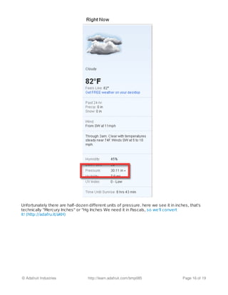 Unfortunately there are half-dozen different units of pressure. here we see it in inches, that's
technically "Mercury Inches" or "Hg Inches We need it in Pascals, so we'll convert
it! (http://adafru.it/aKH)
© Adafruit Industries http://learn.adafruit.com/bmp085 Page 16 of 19
 