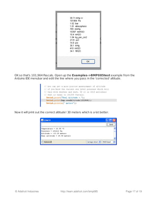OK so that's 101,964 Pascals. Open up the Examples->BMP085test example from the
Arduino IDE menubar and edit the line where you pass in the 'corrected' altitude.
Now it will print out the correct altitude! 30 meters which is a lot better.
© Adafruit Industries http://learn.adafruit.com/bmp085 Page 17 of 19
 