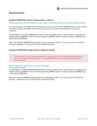 Downloads
Unified BMP085 Driver Repository (New)
Github repository for the 'Unified' sensor driver, inlcuding example code (http://adafru.it/aZq)
For new projects, it's highly recommended to use the new Unified BMP085 Driver, which makes
it easier to switch between other pressure sensors, and work with standard SI units of
measure.
To download, click the DOWNLOAD button in the top right corner, renamed the compressed
folder Adafruit_BMP085. Check that the Adafruit_BMP085 folder contains Adafruit_BMP085.cpp
and Adafruit_BMP085.h.
Place the Adafruit_BMP085 library folder in your /libraries folder. You may need to create the
libraries subfolder if its your first library. Restart the IDE.
Original BMP085 Repository (Deprecated)
Github repository with library and code examples
(http://adafru.it/aKI)
To download click the DOWNLOADS button in the top right corner, rename the uncompressed
folder Adafruit_BMP085. Check that the Adafruit_BMP085 folder contains Adafruit_BMP085.cpp
and Adafruit_BMP085.h
Place the Adafruit_BMP085 library folder your /libraries/ folder. You may need to create the
libraries subfolder if its your first library. Restart the IDE.
This repository is not recommended for new projects, but is provided for referenceThis repository is not recommended for new projects, but is provided for reference
sake for projects that made use of the BMP085 before the updated Unified driversake for projects that made use of the BMP085 before the updated Unified driver
was publishedwas published
© Adafruit Industries http://learn.adafruit.com/bmp085 Page 18 of 19
 