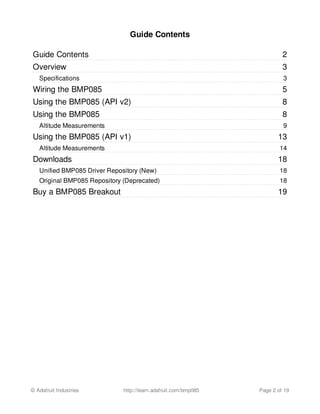 2
3
3
5
8
8
9
13
14
18
18
18
19
Guide Contents
Guide Contents
Overview
Specifications
Wiring the BMP085
Using the BMP085 (API v2)
Using the BMP085
Altitude Measurements
Using the BMP085 (API v1)
Altitude Measurements
Downloads
Unified BMP085 Driver Repository (New)
Original BMP085 Repository (Deprecated)
Buy a BMP085 Breakout
© Adafruit Industries http://learn.adafruit.com/bmp085 Page 2 of 19
 