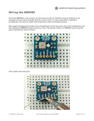Wiring the BMP085
Since the BMP085 is a i2c sensor, its very easy to wire up. We'll be using an Arduino as an
example but any microcontroller with i2c can be used. To start using with a solderless
breadboard, we need to solder the header pins onto the breakout board.
We suggest plugging the header into a breadboard so the long pins are in the breadboard, and
then laying the BMP085 breakout board on top. The photos show a v1 BMP085 sensor but this
part is identical for both versions!
Then solder all of the pins!
© Adafruit Industries http://learn.adafruit.com/bmp085 Page 5 of 19
 