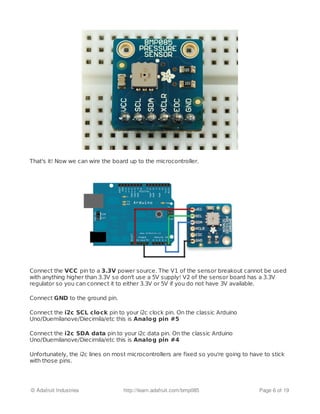 That's it! Now we can wire the board up to the microcontroller.
Connect the VCC pin to a 3.3V power source. The V1 of the sensor breakout cannot be used
with anything higher than 3.3V so don't use a 5V supply! V2 of the sensor board has a 3.3V
regulator so you can connect it to either 3.3V or 5V if you do not have 3V available.
Connect GND to the ground pin.
Connect the i2c SCL clock pin to your i2c clock pin. On the classic Arduino
Uno/Duemilanove/Diecimila/etc this is Analog pin #5
Connect the i2c SDA data pin to your i2c data pin. On the classic Arduino
Uno/Duemilanove/Diecimila/etc this is Analog pin #4
Unfortunately, the i2c lines on most microcontrollers are fixed so you're going to have to stick
with those pins.
© Adafruit Industries http://learn.adafruit.com/bmp085 Page 6 of 19
 