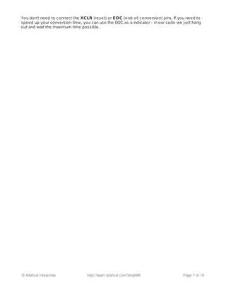 You don't need to connect the XCLR (reset) or EOC (end-of-conversion) pins. If you need to
speed up your conversion time, you can use the EOC as a indicator - in our code we just hang
out and wait the maximum time possible.
© Adafruit Industries http://learn.adafruit.com/bmp085 Page 7 of 19
 