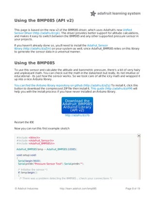 Using the BMP085 (API v2)
This page is based on the new v2 of the BMP085 driver, which uses Adafruit's new Unified
Sensor Driver (http://adafru.it/cgk). The driver provides better support for altitude calculations,
and makes it easy to switch between the BMP085 and any other supported pressure sensor in
your projects.
If you haven't already done so, you'll need to install the Adafrut_Sensor
library (http://adafru.it/aZm) on your system as well, since Adafruit_BMP085 relies on this library
to generate the sensor data in a universal manner.
Using the BMP085
To use this sensor and calculate the altitude and barometric pressure, there's a lot of very hairy
and unpleasant math. You can check out the math in the datasheet but really, its not intuitive or
educational - its just how the sensor works. So we took care of all the icky math and wrapped it
up into a nice Arduino library.
You can find the Arduino library repository on github (http://adafru.it/aZq) To install it, click this
button to download the compressed ZIP file then install it. This guide (http://adafru.it/aYM) will
help you with the install process if you have never installed an Arduino library.
Download theDownload the
Adafruit_BMP085Adafruit_BMP085
Arduino LibraryArduino Library
(API v2)(API v2)
http://adafru.it/cFb
Restart the IDE
Now you can run this first example sketch
#include <Wire.h>
#include <Adafruit_Sensor.h>
#include <Adafruit_BMP085.h>
Adafruit_BMP085 bmp = Adafruit_BMP085(10085);
void setup(void)
{
Serial.begin(9600);
Serial.println("Pressure Sensor Test"); Serial.println("");
/* Initialise the sensor */
if(!bmp.begin())
{
/* There was a problem detecting the BMP085 ... check your connections */
© Adafruit Industries http://learn.adafruit.com/bmp085 Page 8 of 19
 