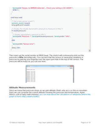 Then open up the serial monitor at 9600 baud. The sketch will continuously print out the
pressure in hPa (hectoPascals). You can test that the sensor is measuring variations in
pressure by placing your fingertip over the open port hole in the top of the sensor. The
pressure will increase as you can see here:
Altitude Measurements
Since we know that pressure drops as we gain altitude (that's why air is so thin on mountain-
tops) we can compute the current altitude knowing the pressure and temperature. Again,
there's a bit of hairy math involved, you can read about the calculations on wikipedia (where this
graph is from) (http://adafru.it/aKG).
/* There was a problem detecting the BMP085 ... check your connections */
Serial.print("Ooops, no BMP085 detected ... Check your wiring or I2C ADDR!");
while(1);
}
}
void loop(void)
{
/* Get a new sensor event */
sensors_event_t event;
bmp.getEvent(&event);
/* Display the results (barometric pressure is measure in hPa) */
if (event.pressure)
{
/* Display atmospheric pressure in hPa */
Serial.print("Pressure: "); Serial.print(event.pressure); Serial.println(" hPa");
}
else
{
Serial.println("Sensor error");
}
delay(250);
}
© Adafruit Industries http://learn.adafruit.com/bmp085 Page 9 of 19
 