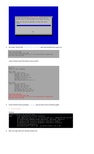  
 
• Klo sudah, check di file /etc/network/interfaces akan ada tambahannya seperti ini : 
auto dsl-provider
iface dsl-provider inet ppp
pre-up /sbin/ifconfig eth0 up # line maintained by pppoeconf
provider dsl-provider
 
 
  maka isi keseluruhan file (tulisan warna merah) :  
   
auto lo
iface lo inet loopback
auto eth0
iface eth1 inet static
address 192.168.1.2
netmask 255.255.255.0
network 192.168.1.0
broadcast 192.168.1.255
gateway 192.168.1.1
dns-nameservers 192.168.1.1
auto eth1
iface eth1 inet static
address 192.168.0.1
netmask 255.255.255.0
network 192.168.0.0
broadcast 192.168.0.255
dns-nameservers 192.168.0.1
dns-search dns.persegi.net
 
auto dsl-provider
iface dsl-provider inet ppp
pre-up /sbin/ifconfig eth0 up # line maintained by pppoeconf
provider dsl-provider 
 
• Check interfaces dial‐up dengan ifconfig, dial‐up akan muncul interfaces ppp0 
 
# ifconfig ppp0
hasilnya : 
 
• Atau cara nge‐check lain, lakukan ping ke inet.  
 
 
 
 