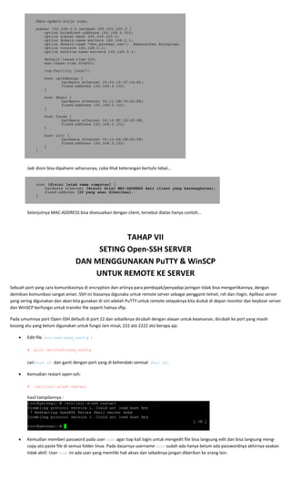  
ddns-update-style none;
subnet 192.168.0.0 netmask 255.255.255.0 {
option broadcast-address 192.168.0.255;
option subnet-mask 255.255.255.0;
option domain-name-servers 192.168.0.1;
option domain-name "dns.persegi.net"; #sesuaikan keinginan
option routers 192.168.0.1;
option netbios-name-servers 192.168.0.1;
default-lease-time 600;
max-lease-time 604800;
log-facility local7;
host opikdesign {
hardware ethernet 00:22:15:3C:14:A1;
fixed-address 192.168.0.100;
}
host dhani {
hardware ethernet 00:11:5B:78:D3:E8;
fixed-address 192.168.0.101;
}
host farah {
hardware ethernet 00:16:EC:1E:2F:9E;
fixed-address 192.168.0.102;
}
host siti {
hardware ethernet 00:13:D4:CB:69:0F;
fixed-address 192.168.0.103;
}
}
 
 
Jadi disini bisa dipahami seharusnya, coba lihat keterangan bertulis tebal… 
 
 
host [disini letak nama computer] {
hardware ethernet [disini diisi MAC-ADDRESS dari client yang bersangkutan];
fixed-address [IP yang akan diberikan];
}
 
 
  Selanjutnya MAC‐ADDRESS bisa disesuaikan dengan client, tersebut diatas hanya contoh… 
 
 
TAHAP VII 
SETING Open‐SSH SERVER 
DAN MENGGUNAKAN PuTTY & WinSCP 
UNTUK REMOTE KE SERVER  
Sebuah port yang cara komunikasinya di encryption dan artinya para pembajak/penyadap jaringan tidak bisa mengartikannya, dengan 
demikian komunikasi sangat aman. SSH ini biasanya digunaka untuk remote server sebagai pengganti telnet, rsh dan rlogin. Aplikasi server 
yang sering digunakan dan akan kita gunakan di sini adalah PuTTY untuk remote selayaknya kita duduk di depan monitor dan keyboar server 
dan WinSCP berfungsi untuk transfer file seperti halnya sftp. 
Pada umumnya port Open‐SSH default di port 22 dan sebaliknya dirubah dengan alasan untuk keamanan, dirubah ke port yang masih 
kosong atu yang belum digunakan untuk fungsi lain misal, 222 ato 2222 ato berapa aja. 
• Edit file /etc/ssh/sshd_config : 
 
# pico /etc/ssh/sshd_config  
 
cari Port 22 dan ganti dengan port yang di kehendaki semisal Port 221 
• Kemudian restart open‐ssh: 
 
# /etc/init.d/ssh restart
hasil tampilannya : 
 
• Kemudian memberi password pada user root agar tiap kali login untuk mengedit file bisa langsung edit dan bisa langsung meng‐
copy ato paste file di semua folder linux. Pada dasarnya username root sudah ada hanya belum ada passwordnya akhirnya seakan 
tidak aktif. User root ini ada user yang memiliki hak akses dan sebaiknya jangan diberikan ke orang lain. 
 
 