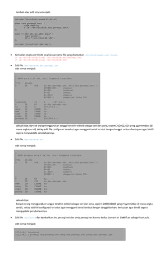  
 tambah atau edit isinya menjadi: 
include "/etc/bind/zones.rfc1918";
zone "dns.persegi.net" {
type master;
file "/etc/bind/db.dns.persegi.net";
};
zone "0.168.192.in-addr.arpa" {
type master;
file "/etc/bind/db.192";
};
include "/etc/bind/rndc.key";
 
• Kemudian duplicate file db local sesuai nama file yang disebutkan /etc/bind/named.conf.local. 
# cp /etc/bind/db.local /etc/bind/db.dns.persegi.net
# cp /etc/bind/db.local /etc/bind/db.192 
• Edit file /etc/bind/db.dns.persegi.net 
edit isinya menjadi: 
;
; BIND data file for local loopback interface
;
$TTL 604800
@ IN SOA ns.dns.persegi.net. mail.dns.persegi.net. (
2009022605 ;Serial
604800 ;Refresh
86400 ;Retry
2419200 ;Expire
604800 ) ;Negative Cache TTL
;
localhost IN A 127.0.0.1
@ IN NS ns.dns.persegi.net.
ns IN A 192.168.0.1
smtp IN CNAME ns
www IN CNAME ns
cups IN CNAME ns
proxy IN CNAME ns
persegi IN A 192.168.0.1
sebuah tips: Banyak orang menggunakan tanggal terakhir edited sebagai seri dari zona, seperti 2009022605 yang yyyymmddss (di 
mana angka serial), setiap edit file configurasi tersebut agar mengganti serial tersbut dengan tanggal terbaru bertujuan agar bind9 
segera mengupdate perubahaannya. 
• Edit file /etc/bind/db.192 
 
edit isinya menjadi: 
;
; BIND reverse data file for local loopback interface
;
$TTL 604800
@ IN SOA ns.dns.persegi.net. mail.dns.persegi.net. (
2009022603 ;Serial
604800 ;Refresh
86400 ;Retry
2419200 ;Expire
604800 ) ;Negative Cache TTL
;
@ IN NS ns.
1 IN PTR ns.dns.persegi.net.
www IN CNAME ns
smtp IN CNAME ns
cups IN CNAME ns
proxy IN CNAME ns
 
sebuah tips: 
Banyak orang menggunakan tanggal terakhir edited sebagai seri dari zona, seperti 2009022605 yang yyyymmddss (di mana angka 
serial), setiap edit file configurasi tersebut agar mengganti serial tersbut dengan tanggal terbaru bertujuan agar bind9 segera 
mengupdate perubahaannya. 
• Edit file /etc/hosts dan tambahkan dns.persegi.net dan smtp.persegi.net karena kedua domain ini diaktifkan sebagai host pula. 
 
edit isinya menjadi: 
 
127.0.0.1 localhost
192.168.0.1 persegi dns.persegi.net smtp.dns.persegi.net proxy.dns.persegi.net
 
 
 