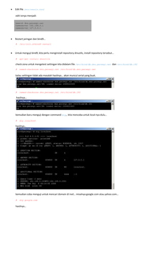 • Edit file /etc/resolv.conf
 
edit isinya menjadi: 
search dns.persegi.net
nameserver 192.168.0.1
nameserver 127.0.0.1
 
• Restart jaringan dan bind9… 
# /etc/init.d/bind9 restart
 
• Untuk menguji bind9, kita perlu menginstall repository dnsutils, install repository tersebut… 
 
# apt-get install dnsutils
check zona untuk mengetest settingan kita didalam file /etc/bind/db.dns.persegi.net dan /etc/bind/db.192
# named-checkzone dns.persegi.net /etc/bind/db.dns.persegi.net 
 
kalau settingan tidak ada masalah hasilnya… akan muncul serial yang buat. 
 
 
# named-checkzone dns.persegi.net /etc/bind/db.192
 hasilnya… 
 
 
kemudian baru menguji dengan command dig… kita mencoba untuk local‐nya dulu… 
 
# dig localhost
hasilnya… 
 
 
kemudian coba menguji untuk mencari domain di inet… misalnya google.com atau yahoo.com… 
 
# dig google.com
 
hasilnya… 
 
 