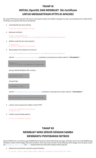 TAHAP XI 
INSTALL OpenSSL DAN MEMBUAT  SSL‐Certificate 
UNTUK MENGAKTIFKAN HTTPS DI APACHE2 
SSL untuk HTTPS akses di apache2 milik Ubuntu memang bermasalah, kita aktifkan tetap gak mau jalan, permasalahannya krn tidak ada file 
Certificate untuk apache2 dan belum ada OpenSSL. 
• install OpenSSL dan SSL‐Certificate 
 
# apt-get install openssl ssl-cert 
 
• Membuat certificate : 
 
# mkdir /etc/apache2/ssl
# make-ssl-cert /usr/share/ssl-cert/ssleay.cnf /etc/apache2/ssl/apache.pem
• Aktifkan modul SSL dan restart Apache2 
 
# a2enmod ssl
# /etc/init.d/apache2 force-reload
 
• Menempelkan file certificate di virtual host 
 
# cp /etc/apache2/sites-available/default /etc/apache2/sites-available/ssl 
edit file /etc/apache2/sites-available/ssl, tambahkan script pada baris terakhir sebelum “</VirtualHost>” : 
 
SSLEngine On
SSLCertificateFile /etc/apache2/ssl/apache.pem
 
dan port default 80 jadikan 443, cari baris… 
 
<VirtualHost *:80> 
 
dan ganti dgn… 
 
<VirtualHost *:443>
edit file /etc/apache2/sites-available/default, tambahkan script pada baris terakhir sebelum “</VirtualHost>”: 
 
SSLCertificateFile /etc/apache2/ssl/apache.pem
 
 
• Lakukan restart apache2 dan aktifkan modul HTTPS : 
 
# /etc/init.d/apache2 force-reload 
# a2ensite ssl 
• Terakhir restart kembali apache2 : 
 
# /etc/init.d/apache2 restart 
 
TAHAP XII 
MEMBUAT WINS SERVER DENGAN SAMBA 
MEMBANTU PENYEBARAN NETBIOS  
Adanya WINS Server ini membantu agar NetBIOS (Nama Komputer Client) tidak hilang di jaringan, berfungsi untuk mem‐reply NetBIOS yang 
dilewatkan melalui TCP/IP sebagai alternative broadcast. Disini saya hanya memberi contoh beberapa client sebagai nama computer antara 
lain opikdesign, dhani, farah dan siti yang kemudian bisa disesuaikan dengan kondisi yang ada. 
• Sebelumnya install dahulu repository yang di butuhkan… 
# apt-get install samba samba-common samba-doc libcupsys2 winbind smbclient smbfs 
 