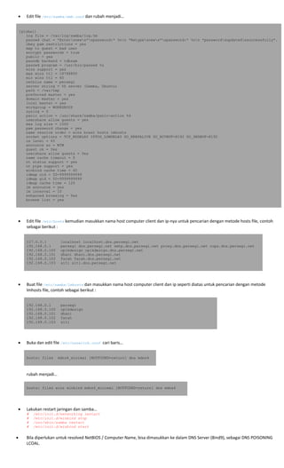 • Edit file /etc/samba/smb.conf dan rubah menjadi… 
 
[global]
log file = /var/log/samba/log.%m
passwd chat = *Entersnews*spassword:* %nn *Retypesnews*spassword:* %nn *passwordsupdatedssuccessfully*.
obey pam restrictions = yes
map to guest = bad user
encrypt passwords = true
public = yes
passdb backend = tdbsam
passwd program = /usr/bin/passwd %u
wins support = yes
max wins ttl = 18748800
min wins ttl = 60
netbios name = persegi
server string = %h server (Samba, Ubuntu)
path = /var/tmp
preferred master = yes
domain master = yes
  local master = yes
workgroup = WORKGROUP
syslog = 0
panic action = /usr/share/samba/panic-action %d
usershare allow guests = yes
max log size = 1000
pam password change = yes
name resolve order = wins bcast hosts lmhosts
socket options = TCP_NODELAY IPTOS_LOWDELAY SO_KEEPALIVE SO_RCVBUF=8192 SO_SNDBUF=8192
os level = 65
announce as = WfW
guest ok = Yes
usershare allow guests = Yes
name cache timeout = 0
nt status support = yes
nt pipe support = yes
winbind cache time = 60
idmap uid = 50-9999999999
idmap gid = 50-9999999999
idmap cache time = 120
lm announce = yes
lm interval = 10
enhanced browsing = Yes
browse list = yes
 
 
• Edit file /etc/hosts kemudian masukkan nama host computer client dan ip‐nya untuk pencarian dengan metode hosts file, contoh 
sebagai berikut : 
 
127.0.0.1 localhost localhost.dns.persegi.net
192.168.0.1 persegi dns.persegi.net smtp.dns.persegi.net proxy.dns.persegi.net cups.dns.persegi.net
192.168.0.100 opikdesign opikdesign.dns.persegi.net
192.168.0.101 dhani dhani.dns.persegi.net
192.168.0.102 farah farah.dns.persegi.net
192.168.0.103 siti siti.dns.persegi.net 
 
• Buat file /etc/samba/lmhosts dan masukkan nama host computer client dan ip seperti diatas untuk pencarian dengan metode 
lmhosts file, contoh sebagai berikut : 
 
192.168.0.1 persegi
192.168.0.100 opikdesign
192.168.0.101 dhani
192.168.0.102 farah
192.168.0.103 siti 
 
• Buka dan edit file /etc/nsswitch.conf cari baris… 
 
hosts: files mdns4_minimal [NOTFOUND=return] dns mdns4 
 
 
rubah menjadi… 
hosts: files wins winbind mdns4_minimal [NOTFOUND=return] dns mdns4 
 
 
• Lakukan restart jaringan dan samba… 
# /etc/init.d/networking restart
# /etc/init.d/winbind stop
# /usr/sbin/samba restart
# /etc/init.d/winbind start
 
• Bila diperlukan untuk resolved NetBIOS / Computer Name, bisa dimasukkan ke dalam DNS Server (Bind9), sebagai DNS POISONING 
LCOAL. 
 
 