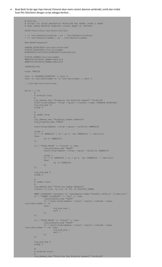 • Buat Bash Script agar tiap interval 15menit akan mem‐restart daemon winbindd, snmb dan nmbd. 
buat file /sbin/wins dengan script sebagai berikut… 
#!/bin/sh
# Script ini untuk memrestart Winbindd dan Samba (snmb & nmbd)
# agar semua NetBIOS komputer client dapat di refresh.
PATH=/sbin:/bin:/usr/sbin:/usr/bin
[ -r /etc/default/winbind ] && . /etc/default/winbind
[ -r /etc/default/samba ] && . /etc/default/samba
RUN_MODE="daemons"
DAEMON_WINBINDD=/usr/sbin/winbindd
PIDDIR_WINBINDD=/var/run/samba
WINBINDPID=$PIDDIR_WINBINDD/winbindd.pid
PIDDIR_SAMBA=/var/run/samba
NMBDPID=$PIDDIR_SAMBA/nmbd.pid
SMBDPID=$PIDDIR_SAMBA/smbd.pid
INTERVAL=900
unset TMPDIR
test -x $DAEMON_WINBINDD || exit 0
test -x /usr/sbin/nmbd -a -x /usr/sbin/smbd || exit 0
. /lib/lsb/init-functions
while : ; do
#
# winbind stop
#
log_daemon_msg "Stopping the Winbind daemon" "winbind"
start-stop-daemon --stop --quiet --oknodo --exec $DAEMON_WINBINDD
log_end_msg $?
sleep 2
#
# samba stop
#
log_daemon_msg "Stopping Samba daemons"
log_progress_msg "nmbd"
start-stop-daemon --stop --quiet --pidfile $NMBDPID
sleep 1
if [ -f $NMBDPID ] && ! ps h `cat $NMBDPID` > /dev/null
then
rm -f $NMBDPID
fi
if [ "$RUN_MODE" != "inetd" ]; then
log_progress_msg "smbd"
start-stop-daemon --stop --quiet --pidfile $SMBDPID
sleep 1
if [ -f $SMBDPID ] && ! ps h `cat $SMBDPID` > /dev/null
then
rm -f $SMBDPID
fi
fi
log_end_msg 0
sleep 2
#
# samba start
#
log_daemon_msg "Starting Samba daemons"
install -o root -g root -m 755 -d $PIDDIR_SAMBA
NMBD_DISABLED=`testparm -s --parameter-name='disable netbios' 2>/dev/null`
if [ "$NMBD_DISABLED" != 'Yes' ]; then
log_progress_msg "nmbd"
if ! start-stop-daemon --start --quiet --oknodo --exec
/usr/sbin/nmbd -- -D
then
log_end_msg 1
exit 1
fi
fi
if [ "$RUN_MODE" != "inetd" ]; then
log_progress_msg "smbd"
if ! start-stop-daemon --start --quiet --oknodo --exec
/usr/sbin/smbd -- -D; then
log_end_msg 1
exit 1
fi
fi
log_end_msg 0
sleep 2
#
# winbind start
#
log_daemon_msg "Starting the Winbind daemon" "winbind"
 