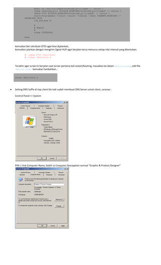 mkdir -p /var/run/samba/winbindd_privileged || return 1
chgrp winbindd_priv $PIDDIR_WINBINDD/winbindd_privileged/ || return 1
chmod 0750 $PIDDIR_WINBINDD/winbindd_privileged/ || return 1
start-stop-daemon --start --quiet --oknodo --exec $DAEMON_WINBINDD --
$WINBINDD_OPTS
log_end_msg $?
#
# Repeat
#
sleep $INTERVAL
done
 
kemudian beri attribute 0755 agar bisa dijalankan, 
kemudian jalankan dengan mengirim Signal HUP agar berjalan terus menurus setiap nilai interval yang ditentukan. 
# chmod 0755 /sbin/wins
# nohup /sbin/wins &
 
Terakhir agar script ini berjalan saat server pertama kali restart/booting, masukkan ke dalam /etc/rc.local, edit file 
/etc/rc.local  kemudian tambahkan… 
nohup /sbin/wins &
 
• Setting DNS Suffix di tiap client klo tadi sudah membuat DNS Server untuk client, caranya : 
 
Control Panel >> System 
 
 
Pilih / click Computer Name, boleh isi Computer Descipption semisal “Graphic & Product Designer” 
 
 