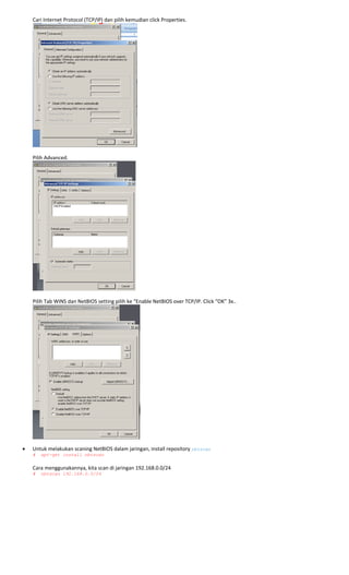 Cari Internet Protocol (TCP/IP) dan pilih kemudian click Properties. 
 
 
Pilih Advanced. 
 
 
Pilih Tab WINS dan NetBIOS setting pilih ke “Enable NetBIOS over TCP/IP. Click “OK” 3x.. 
 
• Untuk melakukan scaning NetBIOS dalam jaringan, install repository nbtscan
# apt-get install nbtscan 
 
Cara menggunakannya, kita scan di jaringan 192.168.0.0/24 
# nbtscan 192.168.0.0/24 
 
 
 
 