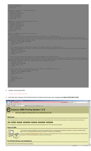 Allow localhost
Allow 192.168.0.*
</Location>
# Restrict access to the admin pages...
<Location /admin>
Encryption Required
Order allow,deny
Allow localhost
Allow 192.168.0.*
</Location>
# Restrict access to configuration files...
<Location /admin/conf>
AuthType Default
Require user @SYSTEM
Order allow,deny
Allow localhost
Allow 192.168.0.*
</Location>
# Set the default printer/job policies...
<Policy default>
# Job-related operations must be done by the owner or an administrator...
<Limit Send-Document Send-URI Hold-Job Release-Job Restart-Job Purge-Jobs Set-Job-Attributes Create-Job-
Subscription Renew-Subscription Cancel-Subscription Get-Notifications Reprocess-Job Cancel-Current-Job Suspend-
Current-Job Resume-Job CUPS-Move-Job>
Require user @OWNER @SYSTEM
Order deny,allow
</Limit>
# All administration operations require an administrator to authenticate...
<Limit CUPS-Add-Modify-Printer CUPS-Delete-Printer CUPS-Add-Modify-Class CUPS-Delete-Class CUPS-Set-Default>
AuthType Default
Require user @SYSTEM
Order deny,allow
</Limit>
# All printer operations require a printer operator to authenticate...
<Limit Pause-Printer Resume-Printer Enable-Printer Disable-Printer Pause-Printer-After-Current-Job Hold-New-
Jobs Release-Held-New-Jobs Deactivate-Printer Activate-Printer Restart-Printer Shutdown-Printer Startup-Printer
Promote-Job Schedule-Job-After CUPS-Accept-Jobs CUPS-Reject-Jobs>
AuthType Default
Require user @SYSTEM
Order deny,allow
</Limit>
# Only the owner or an administrator can cancel or authenticate a job...
<Limit Cancel-Job CUPS-Authenticate-Job>
Require user @OWNER @SYSTEM
Order deny,allow
</Limit>
<Limit All>
Order deny,allow
</Limit>
</Policy>
#
#
 
 
• Lakukan restart pada CUPS : 
 
 # /etc/init.d/cups restart
 
• Kemudian dari computer client (administrator) membuka web‐browser dan mengkunjungi https://192.168.0.1:631/  
 
 
