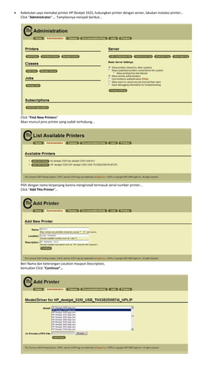 • Kebetulan saya memakai printer HP Deskjet 3325, hubungkan printer dengan server, lakukan instalasi printer… 
Click “Administrator”…. Tampilannya menjadi berikut… 
 
 
Click “Find New Printers” 
Akan muncul jenis printer yang sudah terhubung… 
 
 
Pilih dengan nama terpanjang karena menginstall termasuk serial number printer… 
Click “Add This Printer”… 
 
 
Beri Nama dan keterangan Location maupun Description, 
kemudian Click “Continue”… 
 
 
 