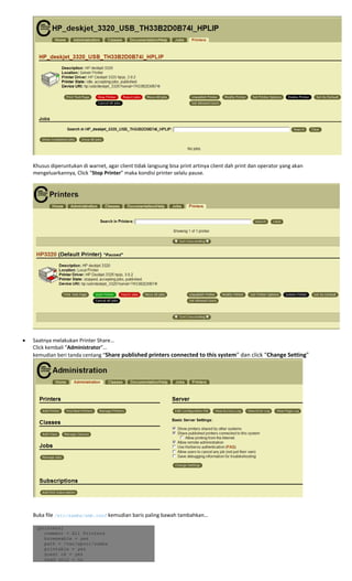  
Khusus diperuntukan di warnet, agar client tidak langsung bisa print artinya client dah print dan operator yang akan 
mengeluarkannya, Click “Stop Printer” maka kondisi printer selalu pause. 
 
 
 
• Saatnya melakukan Printer Share… 
Click kembali “Administrator”… 
kemudian beri tanda centang “Share published printers connected to this system” dan click “Change Setting” 
 
 
 
Buka file /etc/samba/smb.conf kemudian baris paling bawah tambahkan… 
 
[printers]
comment = All Printers
browseable = yes
path = /var/spool/samba
printable = yes
guest ok = yes
read only = no
 