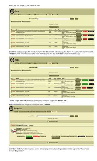 https://192.168.0.1:631/ > Jobs > Show All Jobs 
 
 
bisa dilihat siapa saja yang sudah masuk untuk print dilihat dari “user” dan cari yang akan diprint maka yang tidak di print bisa click 
“Hold Job” untuk menunda sampai pihak client meminta print atau click “Cancel Job” untuk membatalkannya. 
 
 
 Terlihat yang di “Hold Job” maka untuk selanjutnya akan print tinggal click “Release Job”. 
 
Kalau sudah ditentukan yang akan di print pilih menu, “Printers” 
 
 
Click “Start Printer” untuk melanjutkan printer. Setelah yang dimaksud sudah ngeprint kembalikan lagi kondisi “Pause” click 
kembali “Stop Printer” 
 
 