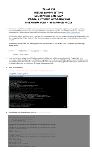  
TAHAP XVI 
INSTALL SAMPAI SETTING 
SQUID PROXY DAN HAVP 
SEBAGAI ANTIVIRUS WEB‐BROWSING 
BAIK UNTUK PORT HTTP MAUPUN PROXY 
 
 
• Dari internet banyak bibit penyakit semacam virus, trojan maupun lainnya. Kita inginkan bagaimana caranya gateway kita bisa 
memfilter bibit‐bibit penyakit ini. Jadi semua paket data dari internet khususnya dari port HTTP (80) akan di scan habis oleh 
program tersebut, nama program tersebut adalah HAVP yang merupakan repository dari http://www.server‐side.de/ . 
 
HAVP ini tidak bekerja sendiri, dia hanya memeriksa data masuk aja dan anti virus‐nya sebagai acuhan bisa ClamAV atau AVG, disini 
saya menggunkan ClamAV dan LibClamAV. Dan disini saya sengaja memadukan dgn Squid agar yang di cache bener2 bersih dari 
penyakit. 
 
HAVP berkerja menggunakan Port 8080 yang kemudian akan diteruskan ke port PROXY (3128), kurang lebih seperti topology 
sebagai berikut… 
 
 
Port 80 <===> HAVP (8080) <===> Squid (3128) <===> Client
||
CLAMAV+LIBCLAMAV 
 
• Proxy, bisa berfungsi sebagai firewall/site block, web cache bahkan bisa sedikit mengatur bandwidth.  Fungsi ini ada yang 
memandang tidak perlu, tetapi bagi penulis Squid memegang peranan penting karena bisa diunggulkan semisal memblock packet 
yang tidak diinginkan dan membantu mengatur bandwidth karena adanya web‐cache yang bisa diandalkan pada saat koneksi dari 
ISP bermasalah maupun bisa membatasi file yang di download oleh client. 
 
• Install HAVP dan SQUID 
 
# apt-get install havp squid squid-common squid-cgi squidclient
Kurang lebih hasilnya seperti ini… 
 
• Kemudian edit file configurasi squid proxy di /etc/squid/squid.conf 
 
 
#==================================$
# Proxy Server Versi 2.7.Stable3
# by th@opikdesign.com
#==================================$
#################################################################
# Port
#################################################################
http_port 3128 transparent
icp_port 3130
prefer_direct off
#################################################################
# Cache & Object
#################################################################
cache_mem 8 MB
cache_swap_low 98
cache_swap_high 99
max_filedesc 8192
maximum_object_size 1024 MB
minimum_object_size 0 KB
maximum_object_size_in_memory 4 bytes
 