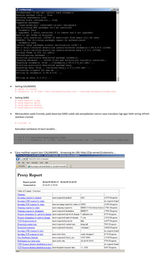  
 
• Setting CALAMARIS 
# squid -k rotate
# calamaris -a -F html /var/log/squid/access.log > /var/www/calamaris/index.html
 
• Setting SARG 
# sarg-reports today
# sarg-reports daily
# sarg-reports weekly
# sarg-reports monthly
 
• Memasukkan pada Crontab, pada dasarnya SARG sudah ada penjadwalan namun saya masukkan lagi agar lebih sering refresh. 
Jalankan crontab 
 
# crontab –e
 
Kemudian tambahan di baris terakhir… 
 
 
* */1 * * * /usr/sbin/sarg-reports today
* */6 * * * calamaris -a -F html /var/log/squid/access.log > /var/www/calamaris/index.html
 
 
 
• Cara melihat report dari CALAMARIS… browsing ke URL http://[ip‐server]/calamaris…. 
 
 
 