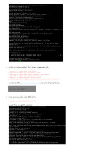  
 
 
• Konfigurasi Postfix untuk SMTP AUTH dengan menggunakan SASL 
 
# postconf -e 'smtpd_sasl_local_domain ='
# postconf -e 'smtpd_sasl_auth_enable = yes'
# postconf -e 'smtpd_sasl_security_options = noanonymous'
# postconf -e 'broken_sasl_auth_clients = yes'
# postconf -e 'smtpd_recipient_restrictions =
permit_sasl_authenticated,permit_mynetworks,reject_unauth_destination' 
 
kemudian buat file /etc/postfix/sasl/smtpd.conf, dengan isi file sebagai berikut… 
pwcheck_method: saslauthd
mech_list: plain login
 
 
• Install dan setting SASL2 untuk SMTP AUTH… 
 
# apt-get install libsasl2-2 sasl2-bin 
 
tampilan layar kurang lebih seperti ini… 
 
 
 