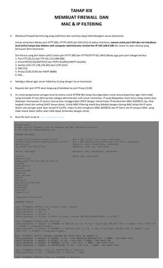 TAHAP XIX 
MEMBUAT FIREWALL  DAN 
MAC & IP FILTERING 
 
• Membuat firewall berserta log yang sederhana dan nantinya dapat dikembangkan sesuai kebutuhan. 
 
Untuk sementara dibuka port HTTP (80), HTTPS (443) dan SSH (221) di kedua interfaces, namun untuk port SSH dari sisi interfaces 
local (eth1) hanya bisa diakses oleh computer administrator semisal ber‐IP 192.168.0.100 dan selain itu akan ditutup yang 
bertujuan demi keamanan. 
 
Dan khusus yang dari dalam (eth1) selain port HTTP (80) dan HTTPS/HTTP‐SSL (443) dibuka juga port‐port sebagai berikut: 
1. Port FTP (20,21) dan FTP‐SSL (115,989,990) 
2. Email POP3(110)/SMTP(25) dan POP3‐SSL(995)/SMTP‐SSL(465) 
3. Samba (135,137,138,139,445) dan CUPS (631). 
4. DNS (53) 
5. Proxy (3128,3130) dan HAVP (8080) 
6. Dsb…. 
 
• Sekaligus dibuat agar server tidak bisa di ping dengan las an keamanan 
 
• Request dari port HTTP akan langsung di belokkan ke port Proxy (3128). 
 
• Ini untuk pengamanan jaringan local terutama untuk RT/RW Net tetapi bisa digunakan untuk semua keperluan agar client tidak 
iseng merubah IP‐nya akhirnya kita sebagai administrator sulit untuk memantau. IP yang didapatkan client harus tetap (static) bisa 
dilakukan memasukan IP secara manual atau menggunakan DHCP dengan menentukan IP berdasarkan MAC‐ADDRESS‐nya, lihat 
langkah install dan setting DHCP Server diatas. Untuk MAC‐Filtering masih bisa dibobol dengan cloning MAC tetapi klo IP sama 
dalam satu jaringan pasti akan terjadi IP Conflic, maka itu kita mengkunci MAC‐ADDRESS dan IP Client, klo IP maupun MAC  yang 
tidak masuk dalam daftar akan tidak dapat terkoneksi dengan server. 
• Buat file bash script di /etc/network/filter  
#!/bin/bash
# Bash script Firewall with IP Address and MAC Address Filtering
# (C) 2009 by th@opikdesign.com
###### VARIABLE
files1=”/etc/network/lists.filter” #IP & MAC Client list file, sesuaikan
files2=”/etc/network/administrator.filter” #IP & MAC Administrator/Billing list file, sesuaikan
device=eth1 #default local interfaces, sesuaikan
ip_subnet=192.168.0.0/24 #default local ip, sesuaikan
device_inet=ppp+ #default inet interfaces, sesuaikan
ssh=221 #port SSH, sesuaikan
webmin=10000
samba_cups=135,137,138,139,445,631
http=80
http_SSL=443
smtp=25
smtp_SSL=465
pop3=110
pop3_SSL=995
DNS=53
ftp=20,21
ftp_SSL=115,989,990
proxy=3128
havp=8080
icp=3130
time=13,123
range_port=1025:65535
####### SCRIPT
echo “FIREWALL STATUS: All Firewall Drop & Reset”
/sbin/iptables –t mangle –F
/sbin/iptables –t nat –F
/sbin/iptables –t filter –F
/sbin/iptables –t filter –A INPUT –m state -–state RELATED,ESTABLISHED –j ACCEPT
echo “FIREWALL STATUS: MTU Setting”
/sbin/iptables –t mangle –A FORWARD –o $device –p tcp –m tcp -–tcp-flags SYN,RST SYN –m tcpmss -–mss 1400:1536
–j TCPMSS -–clamp-mss-to-pmtu
/sbin/iptables –t mangle –A FORWARD –o $device_inet –p tcp –m tcp -–tcp-flags SYN,RST SYN –m tcpmss -–mss
1400:1536 –j TCPMSS -–clamp-mss-to-pmtu
echo "FIREWALL STATUS: Mangle created for Proxy Port at number 4"
/sbin/iptables -t mangle -A OUTPUT -m tos --tos Maximize-Reliability -j MARK --set-mark 0x04
/sbin/iptables -t mangle -A OUTPUT -m tos --tos 0x04 -j MARK --set-mark 0x4
/sbin/iptables -t mangle -A FORWARD -m tos --tos 0x04 -j MARK --set-mark 0x04
/sbin/iptables -t mangle -A POSTROUTING -m tos --tos 0x04 -j MARK --set-mark 0x04
echo “FIREWALL STATUS: Drop all PREROUTING on $device”
/sbin/iptables –t nat –I PREROUTING –i $device –j DROP
echo “FIREWALL STATUS: Drop all FORWARD on $device”
 