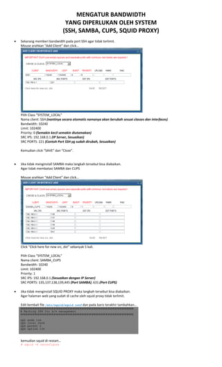 MENGATUR BANDWIDTH 
YANG DIPERLUKAN OLEH SYSTEM 
(SSH, SAMBA, CUPS, SQUID PROXY) 
 
• Sekarang memberi bandwidth pada port SSH agar tidak terlimit. 
Mouse arahkan “Add Client” dan click… 
 
Pilih Class “SYSTEM_LOCAL” 
Nama client: SSH (nantinya secara otomatis namanya akan berubah sesuai classes dan interfaces) 
Bandwidth: 10240 
Limit: 102400 
Priority: 0 (Semakin kecil semakin diutamakan) 
SRC IPS: 192.168.0.1 (IP Server, Sesuaikan) 
SRC PORTS: 221 (Contoh Port SSH yg sudah dirubah, Sesuaikan) 
 
Kemudian click “SAVE” dan “Close”. 
 
 
• Jika tidak menginstall SAMBA maka langkah tersebut bisa diabaikan. 
Agar tidak membatasi SAMBA dan CUPS 
 
Mouse arahkan “Add Client” dan click… 
 
Click “Click here for new src, dst” sebanyak 5 kali. 
 
Pilih Class “SYSTEM_LOCAL” 
Nama client: SAMBA_CUPS 
Bandwidth: 10240 
Limit: 102400 
Priority: 1  
SRC IPS: 192.168.0.1 (Sesuaikan dengan IP Server) 
SRC PORTS: 135,137,138,139,445 (Port SAMBA), 631 (Port CUPS) 
 
• Jika tidak menginstall SQUID PROXY maka langkah tersebut bisa diabaikan. 
Agar halaman web yang sudah di cache oleh squid proxy tidak terlimit. 
 
Edit kembali file /etc/squid/squid.conf dan pada baris terakhir tambahkan… 
#################################################################
# Marking ZPH for b/w management
#################################################################
zph_mode tos
zph_local 0x04
zph_parent 0
zph_option 136
 
kemudian squid di restart… 
# squid -k reconfigure
 