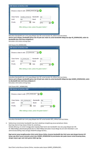  
Masukkan Bandwidth dan Limit yang didapat dari ISP untuk koneksi IIX, dilihat hasil test diatas. 
Namun perlu diingat, bandwidth games dan IIX jadi satu maka itu untuk bandwidth dibagi dua dgn IIX_DOWNLOAD, selain itu 
Bandwidth dan Limit harus kelipatan 8. 
Kemudian click tanda centang hijau. 
 
Edit Classes IIX_DOWNLOAD, 
 
Masukkan Bandwidth dan Limit yang didapat dari ISP untuk koneksi IIX, dilihat hasil test diatas. 
Namun perlu diingat, bandwidth games dan IIX jadi satu maka itu untuk bandwidth dibagi dua dgn GAMES_DOWNLOAD, selain 
itu Bandwidth dan Limit harus kelipatan 8. 
Kemudian click tanda centang hijau. 
 
Edit Classes INTL_DOWNLOAD, 
 
Masukkan Bandwidth dan Limit yang didapat dari ISP untuk koneksi INTL, dilihat hasil test diatas. 
 
• Sebelumnya menentukan bandwidth tiap client sebaiknya menghitung sesuai penjelasan diatas. 
Buat tiap client di tiap classes IIX dan IX, contohnya… 
Setelah dihitung, ini contoh menggunakan Speedy Paket Game dan bandwidth rata‐rata yang didapat dari ISP, 
IIX: 900/210kbps (download/upload) dan IX: 560/170kbps kemudian missal dibagi 10 unit client ditambah 1 unit 
administrator/billing maka setingan WebHTB sebagai berikut… 
 
Bagi warnet yang mengkhususkan client untuk Games Online, besaran bandwidth dan limit sama saja dengan besaran IIX 
hanya saja disini secara otomatis untuk class GAMES_DOWNLOAD di prioritaskan dari pada classes untuk browsing biasa, 
dengan tujuan agar saat main games tidak nge‐lag. 
 
 
 
 
Buat Client untuk khusus Games Online, masukan pada classes GAMES_DOWNLOAD… 
 