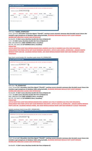  
Pilih Class “GAMES_DOWNLOAD” 
Client: games01 (Sesuaikan misal bisa diganti “Client01”, nantinya secara otomatis namanya akan berubah sesuai classes dan 
interfaces agar pengaturan di database tidak saling bertindih, DILARANG MERUBAH MELALUI EDIT CLIENT DENGAN 
MEMBUANG IMBUHAN CLASSES DAN INTERFACES) 
Bandwidth: 80 (dari rumus dan/atau kondisi dan harus kelipatan 8) 
Limit: 160 (dari rumus dan/atau kondisi dan harus kelipatan 8) 
MAC: 0011D8CFA521 (MAC‐ADDRESS Client, sesuaikan) 
DST IPS: 192.168.0.100 (IP ADDRESS Client, sesuaikan) 
PERHATIAN: 
UNTUK IDENTITAS CLIENT BISA MENGGUNAKAN MAC‐ADDRESS AJA ATAU IP‐ADDRESS AJA ATAU DIISI KEDUANYA, 
DIANJURKAN TERUTAMA UNTUK WIFI AGAR MEMAKAI KEDUANYA. UNTUK CLASS GAMES_DOWNLOAD , JANGAN SAMPAI 
MENGISI PORTS DAN SRC. DILARANG MENGISI MARK, JIKA AKAN MENGGUNAKAN MARK LEBIH BAIK MEMBUAT CLASSES 
TERSENDIRI. 
 
Buat client untuk koneksi IIX, masukkan pada classes IIX_DOWNLOAD… 
 
Pilih Class “IIX_DOWNLOAD” 
Client: browsing01 (Sesuaikan misal bisa diganti “Client01”, nantinya secara otomatis namanya akan berubah sesuai classes dan 
interfaces agar pengaturan di database tidak saling bertindih, DILARANG MERUBAH MELALUI EDIT CLIENT DENGAN 
MEMBUANG IMBUHAN CLASSES DAN INTERFACES) 
Bandwidth: 80 (dari rumus dan/atau kondisi dan harus kelipatan 8) 
Limit: 160 (dari rumus dan/atau kondisi dan harus kelipatan 8) 
MAC: 000C46A7229A (MAC‐ADDRESS Client, sesuaikan) 
DST IPS: 192.168.0.110 (IP ADDRESS Client, sesuaikan) 
PERHATIAN: 
UNTUK IDENTITAS CLIENT BISA MENGGUNAKAN MAC‐ADDRESS AJA ATAU IP‐ADDRESS AJA ATAU DIISI KEDUANYA, 
DIANJURKAN TERUTAMA UNTUK WIFI AGAR MEMAKAI KEDUANYA. UNTUK CLASS IIX_DOWNLOAD , JANGAN SAMPAI MENGISI 
PORTS DAN SRC. DILARANG MENGISI MARK, JIKA AKAN MENGGUNAKAN MARK LEBIH BAIK MEMBUAT CLASSES TERSENDIRI. 
  
Setelah membuat client di class INTL_DOWNLOAD… 
 
Client: browsing01 (Sesuaikan misal bisa diganti “Client01”, nantinya secara otomatis namanya akan berubah sesuai classes dan 
interfaces agar pengaturan di database tidak saling bertindih, DILARANG MERUBAH MELALUI EDIT CLIENT DENGAN 
MEMBUANG IMBUHAN CLASSES DAN INTERFACES) 
 
Bandwidth: 48 (dari rumus dan/atau kondisi dan harus kelipatan 8) 
 