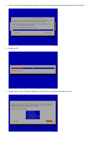 • Ubuntu Installer akan mempertanyakan apakah connection ke internet pake proxy, tapi klo tanpa proxy bisa pilih “continue” 
 
 
• Konfigurasi APT 
 
 
• Memilih paket… pilih aja: DNS Server, LAMP Server, OpenSSH Server, Print Server dan Samba File Server 
 
 
 
 
 
 
 