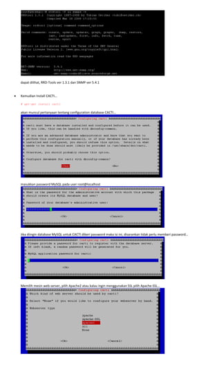  
 
dapat dilihat, RRD‐Tools ver 1.3.1 dan SNMP ver 5.4.1 
 
 
• Kemudian Install CACTI… 
 
# apt-get install cacti 
 
akan muncul pertanyaan tentang configuration database CACTI… 
 
 
masukkan password MySQL pada user root@localhost 
 
 
Jika diingin database MySQL untuk CACTI diberi password maka isi ini, disarankan tidak perlu memberi password… 
 
 
Memilih mesin web‐server, pilih Apache2 atau kalau ingin menggunakan SSL pilih Apache‐SSL… 
 
 