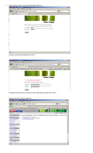 • Login, pertama akan muncul tampilan login seperti ini… 
 
masukan username dan password “admin” 
 
 
 
masukkan password baru untuk admin dan ulangi lagi, kemudian click “Save”… 
 
 
tampilannya akan menjadi seperti ini… 
 
 