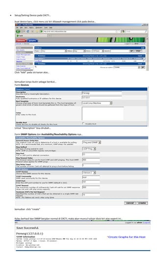  
 
• Setup/Setting Device pada CACTI… 
 
buat device baru, click menu sisi kiri dibawah management click pada device… 
 
Click “Add” pada sisi kanan atas… 
 
 
kemudian isinya ikutin sebagai berikut… 
Form Devices 
 
Untuk “Description” bisa dirubah… 
 
Form SNMP Options dan Availability/Reachability Options‐nya… 
 
kemudian  click “create” 
 
 
Kalau berhasil dan SNMP berjalan normal di CACTI, maka akan muncul tulisan disisi kiri atas seperti ini… 
 
 