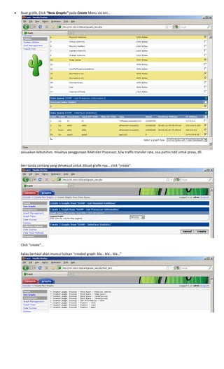 • Buat grafik, Click “New Graphs” pada Create Menu sisi kiri… 
 
sesuaikan kebutuhan, misalnya penggunaan RAM dan Processor, b/w traffic transfer rate, sisa partisi hdd untuk proxy, dll. 
 
 
beri tanda centang yang dimaksud untuk dibuat grafik‐nya… click “create”. 
 
 
Click “create”… 
 
kalau berhasil akan muncul tulisan “created graph: bla… bla… bla…” 
 
 
 
 
 
 
 
 
 
 
 
 