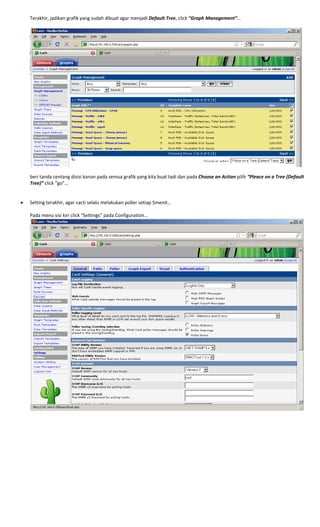 Terakhir, jadikan grafik yang sudah dibuat agar menjadi Default Tree, click “Graph Management”… 
 
 
 
beri tanda centang disisi kanan pada semua grafik yang kita buat tadi dan pada Choose an Action pilih “Pleace on a Tree (Default 
Tree)” click “go”… 
 
 
• Setting terakhir, agar cacti selalu melakukan poller setiap 5menit… 
 
Pada menu sisi kiri click “Settings” pada Configuration… 
 
 
 
 
 
 
 
 
 
 
 
 
 
 
 
 
 