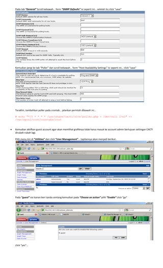 Pada tab “General” Scroll kebawah… form “SNMP Defaults” isi seperti ini… setelah itu click “save” 
 
 
Kemudian pergi ke tab “Poller” dan scroll kebawah… form “Host Availability Settings” isi seperti ini… click “save” 
 
 
 
Terakhir, tambahkan poller pada crontab… jalankan perintah dibawah ini… 
 
# echo "*/5 * * * * /usr/share/cacti/site/poller.php > /dev/null 2>&1" >>
/var/spool/cron/crontabs/root 
 
 
• Kemudian aktifkan guest account agar akan memlihat grafiknya tidak harus masuk ke account admin bertujuan settingan CACTI 
dirubah‐rubah lagi.  
 
Pilih menu kiri di “Utilities” dan click “User Management”… tapilannya akan menjadi berikut.. 
. 
 
Pada “guest” sisi kanan beri tanda centang kemudian pada “Choose an action” pilih “Enable” click “go” 
 
 
 
click “yes”… 
 