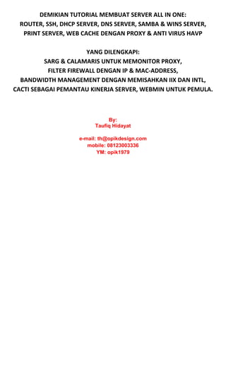 DEMIKIAN TUTORIAL MEMBUAT SERVER ALL IN ONE: 
ROUTER, SSH, DHCP SERVER, DNS SERVER, SAMBA & WINS SERVER, 
PRINT SERVER, WEB CACHE DENGAN PROXY & ANTI VIRUS HAVP 
 
YANG DILENGKAPI: 
SARG & CALAMARIS UNTUK MEMONITOR PROXY, 
FILTER FIREWALL DENGAN IP & MAC‐ADDRESS, 
BANDWIDTH MANAGEMENT DENGAN MEMISAHKAN IIX DAN INTL, 
CACTI SEBAGAI PEMANTAU KINERJA SERVER, WEBMIN UNTUK PEMULA. 
 
 
By:
Taufiq Hidayat
e-mail: th@opikdesign.com
mobile: 08123003336
YM: opik1979 
 
 
 
 
 
 
 
 
 
 
 
 