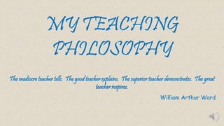 MY TEACHING 
PHILOSOPHY 
The mediocre teacher tells. The good teacher explains. The superior teacher demonstrates. The great 
teacher inspires. 
William Arthur Ward 
 