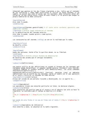 22
[theorem] que aparece en las dos líneas siguientes a esa, indica que el contador
de los corolarios y lemas debe reiniciarse al iniciar un nuevo teorema; si en
cambio, se quiere que usen el mismo que los teoremas, debe colocarse antes del
último de los dos textos entre llaves en esas líneas y si se quiere que tengan su
propia numeración no debe colocarse.
begin{theorem}
Dios todo lo puede.
end{theorem}
begin{theorem}[Teorema generalizado] % El texto entre corchetes aparecerá como
nombre del teorema
label{tg} % Permite luego referenciar el teorema
Es la generalización del teorema anterior.
Dios todo lo puede, cuando quiere y como quiere.
end{theorem}
Las consecuencias del teorema ref{tg} se ven en la realidad que lo rodea.
begin{corollary}
No desafíe a Dios.
end{corollary}
begin{lemma}
Dadas dos personas, harán ellas lo que Dios desee, no su libertad.
end{lemma}
begin{proof} % Permite colocar formato de demostración
No necesito más prueba que el antiguo testamento.
end{proof}
subsection{Definiciones}
Una manera prolija de dar definiciones es usando el formato de los teoremas que
realmente queda maravilloso. El paquete amsthm permite introducir esta función,
textbf{y también el formato anterior para demostraciones}. Los otros comandos
theoremstyle{definition} y
newtheorem{definition}{Definición} [section], permiten crear un ambiente
(definition) con el estilo de los teoremas, darle un nombre con el que aparecerá
en el texto y reiniciar su contador en cada sección.
begin{definition}{Chiripioca}
Dícese del estado de una persona iracunda y desencajada. Ej: Le agarró la...
end{definition}
section{Operadores}
Los operadores tienen una notación particular en latex. Se destacan algunos.
subsection{Límites}
Para colocarlos tan prolijo como en el stuart o en el eduarts tan solo se hace lo
siguiente, se considera que el código se explica a sí mismo.
$$
lim_{h rightarrow 0 } frac{f(x+h)-f(x)}{h}=frac{df(x)}{dx}
$$
Que queda de esta forma si se usa en línea con el texto $ lim_{x rightarrow h}
(x-h) $.
subsection{Operadores de referencia}
Para tenerlos a mano, se adjuntan en la tabla siguiente.
 