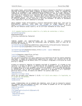 29
que usamos latex, apreciamos en demasía. Primero es necesario introducir un paquete
asociado (biblatex) para poder trabajar de manera prolija, luego, el comando que
sigue en el preámbulo a ese (addbibresourse{ejemplo.bib}), es el que importa la
información asociada a cada referencia desde un archivo .bib que luego crearemos.
Para ello en la pantalla a la izquierda del editor debemos crear un nuevo archivo
que llamaremos ``ejemplo.bib. Aparece ahora entre nuestros archivos, uno nuevo
que podremos editar. Ese archivo .bib tiene una sintaxis propia que se explora en
el archivo adjunto, es muy intuitiva y fácil de entender. Ve ahora al documento
.bib, explóralo y lee el comentario colocado.
Ahora podemos llamar directamente a nuestra bibliografía desde aquí. Para que la
bibliografía aparezca, esta debe ser citada en algún momento en el
texto.cite{dirac}.cite{einstein}.cite{knuthwebsite}.cite{knuth-fa}. Se aclara
que son de fantasía estas cuatro y no se utilizan realmente en este texto.
% El comando heading permite añadirla a la tabla de contenidos o índice.
printbibliography[
heading=bibintoc,
title={Las Referencias fantasía}
]
También pueden ser subclasificadas de la siguiente forma y colocarse
automáticamente en la tabla de contenidos como se muestra para el caso de un
artículo de referencia.
printbibliography[heading=subbibintoc,type=article,title={Artículos fantasía}]
printbibliography[type=book,title={Libro fantasía}]
printbibliography[keyword={latex},title={LaTeX space Fantasía}]
cite{sharelatexwebsite}
section{Paquetes específicos útiles}
subsection{Paquete circuitos}
Por ser particularmente útil para ingeniería se explorará uno de los tantos paquetes
asociados a campos de conocimiento específico en Latex, tal resulta ser el de
circuitos, que permite de manera sencilla introducir diagramas circuitales de forma
prolija y rápida.
Primero es necesario importar el paquete asociado al preámbulo. El sistema es muy
sencillo y se basa en definir la posición de los elementos a partir de puntos en
el plano, que viene a ser su papel. Se coloca un ejemplo sencillo como motivación.
El comando draw es el que permite dibujar la circuitería. El sistema de coordenadas
es cartesiano, con el eje X horizontal, positivo a la derecha, y el Y vertical,
positivo hacia arriba, de manera de nombrar los puntos como (x,y).
begin{center}
begin{circuitikz} draw
(0,0) to[ variable cute inductor ] (2,0); % El (0,0) esta abajo a la izquierda, es
el origen de coordenadas.
end{circuitikz}
end{center}
Luego, trabajaremos con un ejemplo más complejo, para el que es necesario conocer
los comandos que este paquete incluye. Los mismos se pueden ver en las siguientes
imágenes cite{sharelatexwebsite}.
begin{figure}[h]
centering
includegraphics[scale=0.4]{Dynamical}
end{figure}
begin{figure}[h]
centering
 