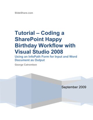 SlideShare.comSeptember 2009Tutorial – Coding a SharePoint Happy Birthday Workflow with Visual Studio 2008Using an InfoPath Form for Input and Word Document as OutputGeorge Catrombon Contents TOC  
1-3
    SUMMARY PAGEREF _Toc241566766  3DESCRIPTION OF THE WORKFLOW PAGEREF _Toc241566768  3SUMMARY SNAPSHOTS OF OUR WORKFLOW PAGEREF _Toc241566769  4OVERVIEW OF THIS TUTORIAL PAGEREF _Toc241566770  12STEPS INVOLVED IN THE PROCESS PAGEREF _Toc241566771  12SOFTWARE REQUIRED TO DUPLICATE THIS PROJECT PAGEREF _Toc241566774  13STEP 1 – CREATE A NEW LIBRARY IN SHAREPOINT PAGEREF _Toc241566775  13STEP 2 – CREATE A TEMPLATE FOR THE BIRTHDAY CARD PAGEREF _Toc241566776  17STEP 3 – CREATE THE WORD DOCUMENT FOR THE BIRTHDAY CARD FROM WITHIN THE LIBRARY PAGEREF _Toc241566779  20STEP 4 – CREATE OUR INFOPATH 2007 FORM TO ACCEPT INPUT FROM THE USERS. PAGEREF _Toc241566787  35STEP 5 – CODE OUR WORKFLOW IN VISUAL STUDIO PAGEREF _Toc241566794  70STEP 6 – CONFIGURE WORKFLOW.XML AND FEATURE.XML IN VISUAL STUDIO PAGEREF _Toc241566798  92CONCLUSION PAGEREF _Toc241566799  95 SUMMARY This tutorial will demonstrate how to create a SharePoint sequential workflow that will reveal many useful techniques that can be applied in the field.  The purpose of this workflow is to send a Birthday Card (as a Word document) via Email to a SharePoint user with some of the text of the Birthday Card filled out dynamically in C# code during the workflow.  The dynamically populated fields will get their input from an InfoPath form presented to the person who is assigned the task of signing the card.  This is similar to what might happen in an office today when your supervisor wants a person in his/her group to send a birthday card to a particular birthday boy or girl.  In our situation, the supervisor creates the card from a SharePoint library as a Word document (as a content type) which has a workflow attached to it.  The difference here is that the process is under the management of the workflow which we will code in Visual Studio 2008. Note: This is a long tutorial with a vast number of steps required to complete it. The reader should be alert to how complex the process is to create a very simple sequential workflow that does some fancy work behind the scenes using InfoPath forms.  DESCRIPTION OF THE WORKFLOW Let’s take a moment to better describe what we want.  A birthday card will be created as a content type for a SharePoint library that we will create.  We will call the library Happy Birthday Card Library.  A birthday card will be a Word document, with a picture of a birthday cake, and several pre-defined fields as Word properties which are linked to column types in the library.  Some of these fields will be filled out by the initiator of the birthday card (the supervisor most likely) which will include the name of the recipient (E.g. “Jane Smith”), an opening greeting (E.g. “Best wishes on your Birthday!”), the email address of the recipient, and the login name of the person assigned the task of signing the card (E.g. JohnDoe@yourdomain.com).  There will then be two additional fields which need to be populated by the signer of the card.  These two fields are filled out by using an InfoPath form.  These fields are from (E.g. “John”) and the message the signer would like to include (E.g. “Hope you like the cake!”). When the signer completes the workflow task, the workflow will finish populating the Word document Birthday Card with the two fields obtained from the InfoPath form, and then email the updated Birthday Card to the recipient as an email attachment.  The workflow will then mark the task as completed. The other thing we will do is disable the submit button on the InfoPath form when the workflow task is completed.  If we did not do this, then the user could re-submit the form again and again from the Tasks page.  There will have to be a feedback mechanism for the InfoPath form to make it aware that the task was completed.  We disable the submit button in this example. SUMMARY SNAPSHOTS OF OUR WORKFLOW For reference, the snapshots below summarize the procedure of sending the birthday card. ,[object Object],Figure 1 ,[object Object],Figure 2 – Creator fills out 4 fields in the Word properties boxes Note that Mary Smith was assigned the task of signing the card (E.g. Assigned To Login Name = MY_NETBIOS_NAMEarysmith in the property field Figure 2) ,[object Object],Figure 3 - Exit Word ,[object Object],Figure 4  Workflow is stated automatically on save. ( Figure 5) Figure 5 – Our workflow has started. We now sign in as Mary Smith, signer of the card.  The task is present on her task list. (Figure 6) Figure 6 – We are now signed in as Mary Smith Mary clicks “Please sign this birthday card” and gets the InfoPath form which she fills out 2 fields. (Figure 7) Figure 7 – Mary fills out the form. Mary clicks the submit button and the task completes.  (Figure 8) Figure 8 – Task completed! Recipient of the card gets an email with the filled out Birthday Card. (figure 9 & 10) Figure 9 Figure 10  Word document is fully populated by our Workflow. (Figure 11) Figure 11 – Card filled out by the Workflow! ,[object Object],Figure 12 – Submit button is disabled via feedback from the Workflow on subsequent tries So, that’s the flow.  It’s very simple from the user’s perspective.  However, to get all this working requires a considerable amount of knowledge and work.  Let’s get started. OVERVIEW OF THIS TUTORIAL This tutorial has a huge number steps that need to be performed to set up this workflow. There is very little C# code in the Workflow, and most of the work is done outside of the workflow programming in preparation.  Also, this tutorial is quite long since there are so many pieces that need to be discussed to get all of this to work together.   Also, there are some issues that would need to be addressed in a production environment. One of them is that we only have one Word document Birthday Card in our SharePoint library.  Our C# code references this Word document by its filename and is hard coded.  We would need to enhance the C# code to allow any filename to be used for a Birthday Card. One way to do this is to include another property on the Birthday Card Word document named Filename which the initiator of the card would fill out.   Another issue is that our InfoPath form takes over the page where a user would normally change the % complete and status of the Workflow.  That is why we update the completed status in the Workflow rather than let the user do it manually.  Students of SharePoint Minds are encouraged to modify this Workflow to address those issues.  In any event, this tutorial has a wealth of good information regarding SharePoint workflows that would be helpful.    STEPS INVOLVED IN THE PROCESS To create this work flow, we have to perform the following steps: ,[object Object]