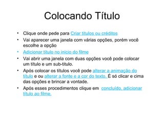 Colocando Título Clique onde pede para  Criar títulos ou créditos Vai aparecer uma janela com várias opções, porém você escolhe a opção Adicionar título no inicio do filme Vai abrir uma janela com duas opções você pode colocar um título e um sub-titulo. Após colocar os títulos você pode  alterar a animação do título  e ou  alterar a fonte e a cor do texto.  É só clicar e cima das opções e brincar a vontade. Após esses procedimentos clique em  concluído, adicionar título ao filme. 