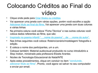 Colocando Créditos ao Final do vídeo Clique onde pede para  Criar títulos ou créditos Vai aparecer uma janela com várias opções, porém você escolhe a opção  Adicionar título ao final do filme.  Vai aparecer uma janela com duas colunas e várias linhas Na primeira coluna você coloca “Ficha Técnica” e nas outras colunas você coloca dados referentes ao filme, que são: Inspirado no poema infantil “.....nome do poema”....de .....nome do autor”. Nas linhas seguintes você coloca: Roteiro/cenário/modelagem/ fotografia e edição. E coloca o nome dos participantes, um a um. Coloque também: Material audiovisual produzido no curso introdutório a Stop motion, ministrado pela professora Elizete Arantes Núcleo de Tecnologia Educacional do Natal/NTE Após estes procedimentos, clique em concluir no item  “concluindo, adicionar título ao filme” . Pronto, você agora vai salvar no seu computador e enviar por email. 