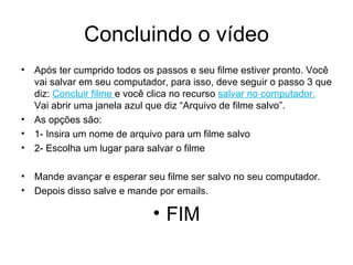 Concluindo o vídeo Após ter cumprido todos os passos e seu filme estiver pronto. Você vai salvar em seu computador, para isso, deve seguir o passo 3 que diz:  Concluir filme  e você clica no recurso  salvar no computador.  Vai abrir uma janela azul que diz “Arquivo de filme salvo”. As opções são:  1- Insira um nome de arquivo para um filme salvo 2- Escolha um lugar para salvar o filme Mande avançar e esperar seu filme ser salvo no seu computador. Depois disso salve e mande por emails. FIM 