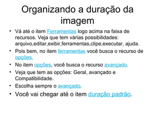 Organizando a duração da imagem Vá até o item  Ferramentas  logo acima na faixa de recursos. Veja que tem várias possibilidades: arquivo,editar,exibir,ferramentas,clipe,executar, ajuda. Pois bem, no item  ferramentas  você busca o recurso de  opções. No item  opções , você busca o recurso  avançado . Veja que tem as opções: Geral, avançado e Compatibilidade. Escolha sempre o  avançado . Você vai chegar até o item  duração padrão . 