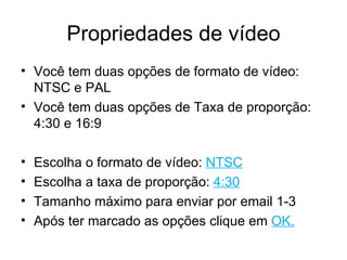 Propriedades de vídeo Você tem duas opções de formato de vídeo: NTSC e PAL Você tem duas opções de Taxa de proporção: 4:30 e 16:9 Escolha o formato de vídeo:  NTSC Escolha a taxa de proporção:  4:30 Tamanho máximo para enviar por email 1-3 Após ter marcado as opções clique em  OK. 