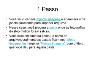 1 Passo Você vai clicar em  importar imagens  e aparecerá uma janela solicitando para importar arquivos. Nesse caso, você procura a  pasta  onde as fotografias do stop motion foram salvas. Você clica em cima da pasta ( o nome do arquivo)geralmente as pastas ficam nos  “Meus documentos”  arquivo  “Minhas Imagens”  com o título que você deu para aquela pasta. 