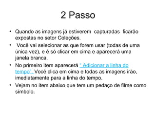2 Passo Quando as imagens já estiverem  capturadas  ficarão expostas no setor Coleções. Você vai selecionar as que forem usar (todas de uma única vez), e é só clicar em cima e aparecerá uma janela branca. No primeiro item aparecerá  “ Adicionar a linha do tempo”.  Você clica em cima e todas as imagens irão, imediatamente para a linha do tempo. Vejam no item abaixo que tem um pedaço de filme como símbolo. 